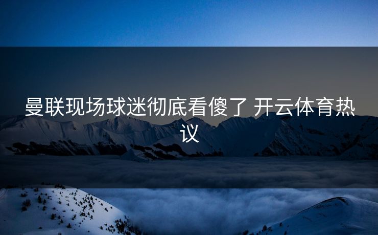 曼联现场球迷彻底看傻了 开云体育热议 曼联现场球迷彻底看傻了 开云体育热议