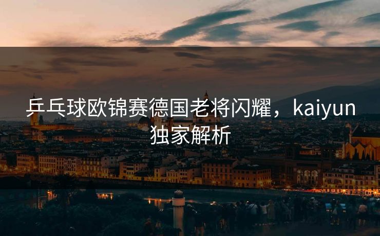 乒乓球欧锦赛德国老将闪耀，kaiyun独家解析