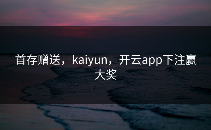 首存赠送，kaiyun，开云app下注赢大奖
