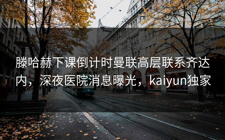 滕哈赫下课倒计时曼联高层联系齐达内，深夜医院消息曝光，kaiyun独家