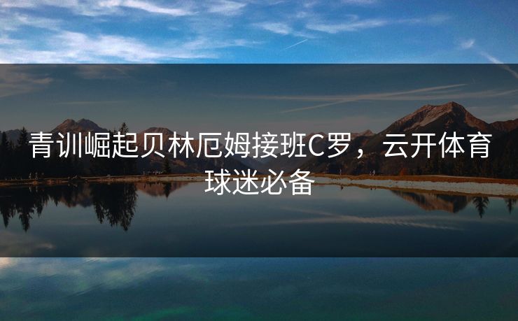 青训崛起贝林厄姆接班C罗，云开体育球迷必备