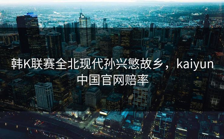 韩K联赛全北现代孙兴慜故乡，kaiyun中国官网赔率