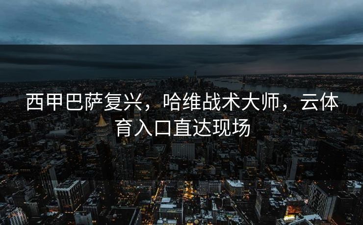 西甲巴萨复兴，哈维战术大师，云体育入口直达现场