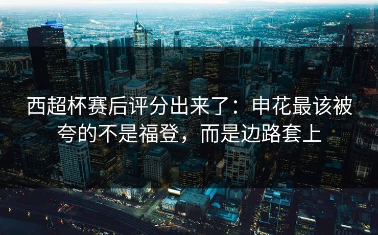 西超杯赛后评分出来了：申花最该被夸的不是福登，而是边路套上