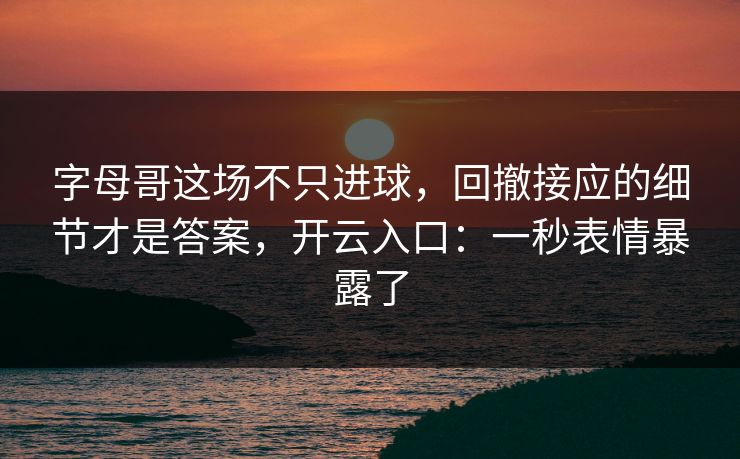 字母哥这场不只进球，回撤接应的细节才是答案，开云入口：一秒表情暴露了